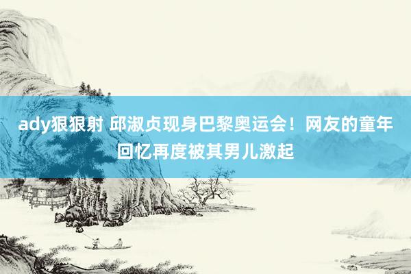 ady狠狠射 邱淑贞现身巴黎奥运会！网友的童年回忆再度被其男儿激起