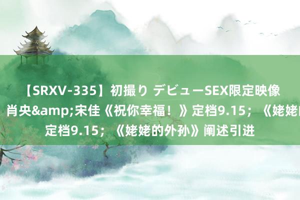 【SRXV-335】初撮り デビューSEX限定映像集 狡滑电影日爆｜肖央&宋佳《祝你幸福！》定档9.15；《姥姥的外孙》阐述引进