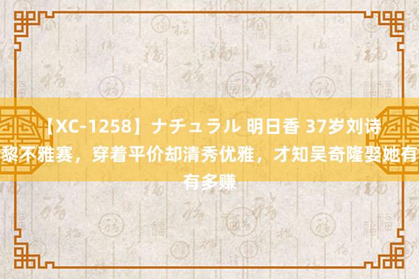 【XC-1258】ナチュラル 明日香 37岁刘诗诗巴黎不雅赛，穿着平价却清秀优雅，才知吴奇隆娶她有多赚