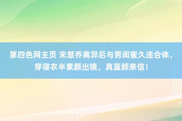 第四色网主页 宋慧乔离异后与男闺蜜久违合体，穿寝衣半素颜出镜，真蓝颜亲信！