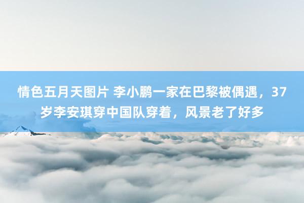 情色五月天图片 李小鹏一家在巴黎被偶遇，37岁李安琪穿中国队穿着，风景老了好多