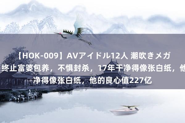 【HOK-009】AVアイドル12人 潮吹きメガファック！！！ 终止富婆包养，不惧封杀，17年干净得像张白纸，他的良心值227亿