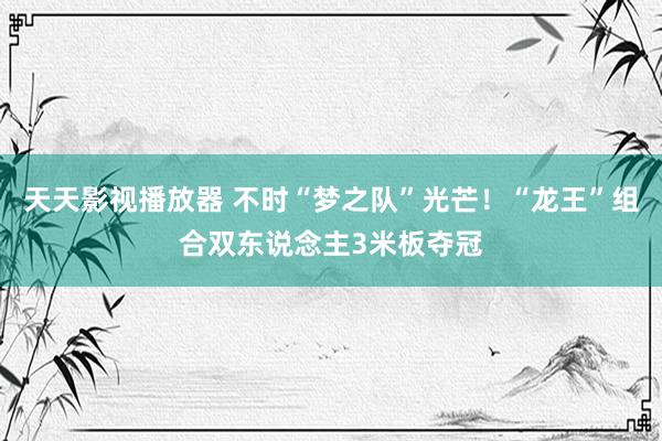 天天影视播放器 不时“梦之队”光芒！“龙王”组合双东说念主3米板夺冠