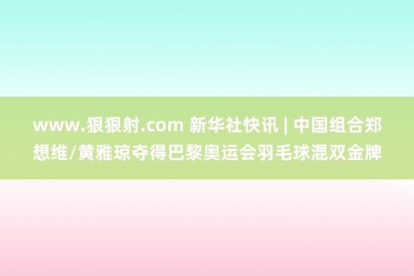 www.狠狠射.com 新华社快讯 | 中国组合郑想维/黄雅琼夺得巴黎奥运会羽毛球混双金牌