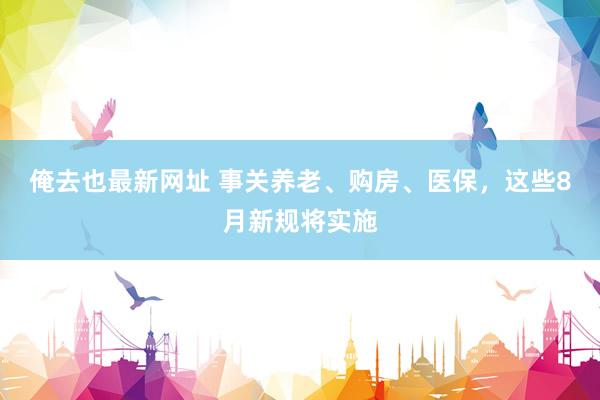 俺去也最新网址 事关养老、购房、医保，这些8月新规将实施