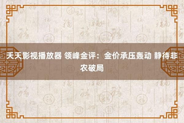 天天影视播放器 领峰金评：金价承压轰动 静待非农破局