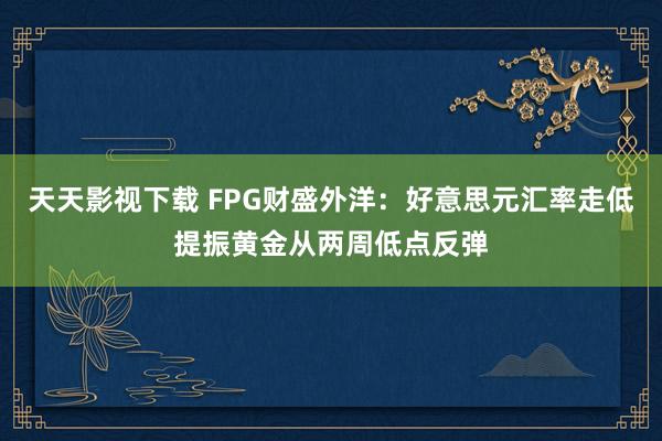 天天影视下载 FPG财盛外洋：好意思元汇率走低提振黄金从两周低点反弹