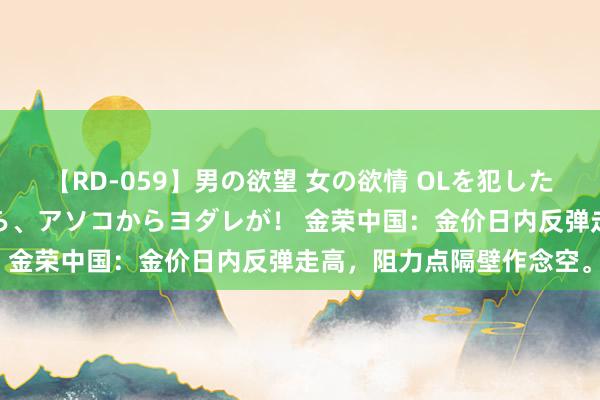 【RD-059】男の欲望 女の欲情 OLを犯したい すました顔して…ほら、アソコからヨダレが！ 金荣中国：金价日内反弹走高，阻力点隔壁作念空。