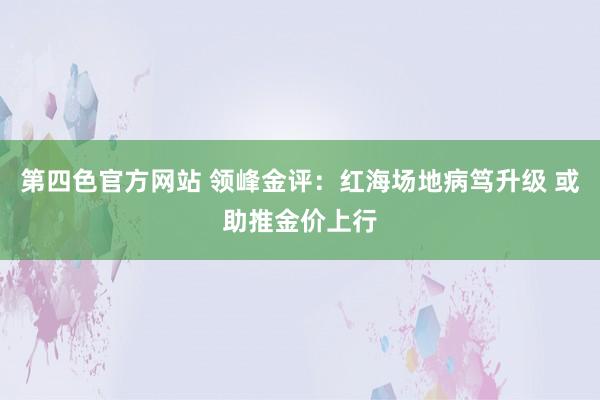 第四色官方网站 领峰金评：红海场地病笃升级 或助推金价上行