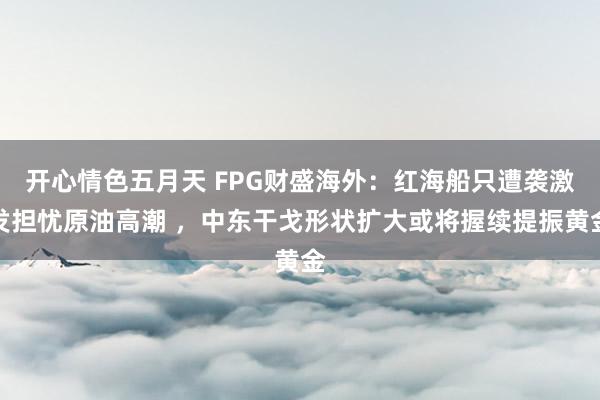 开心情色五月天 FPG财盛海外：红海船只遭袭激发担忧原油高潮 ，中东干戈形状扩大或将握续提振黄金