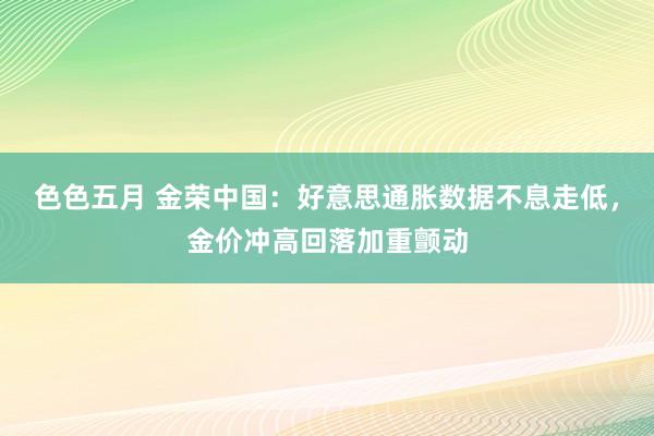 色色五月 金荣中国：好意思通胀数据不息走低，金价冲高回落加重颤动