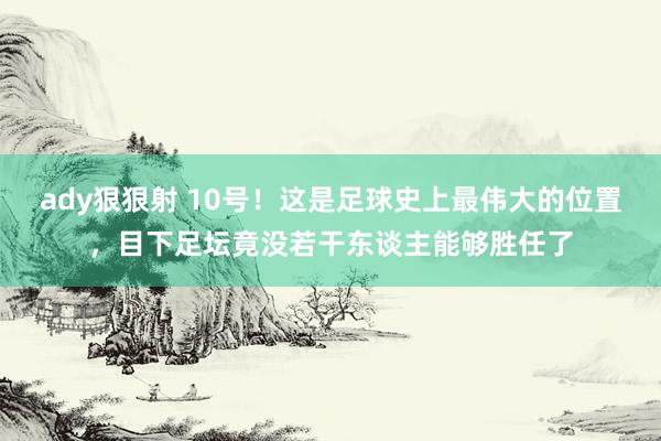 ady狠狠射 10号！这是足球史上最伟大的位置，目下足坛竟没若干东谈主能够胜任了