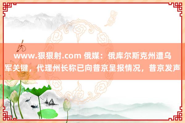 www.狠狠射.com 俄媒：俄库尔斯克州遭乌军关键，代理州长称已向普京呈报情况，普京发声