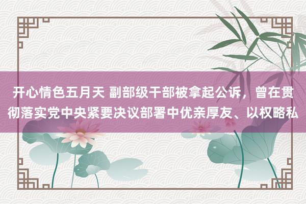 开心情色五月天 副部级干部被拿起公诉，曾在贯彻落实党中央紧要决议部署中优亲厚友、以权略私