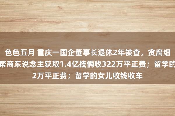 色色五月 重庆一国企董事长退休2年被查，贪腐细节曝光：违规帮商东说念主获取1.4亿技俩收322万平正费；留学的女儿收钱收车