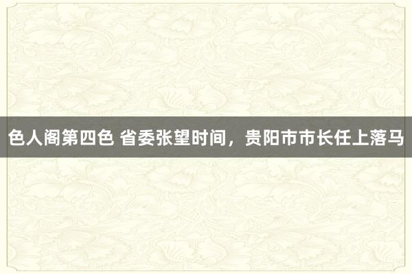 色人阁第四色 省委张望时间，贵阳市市长任上落马