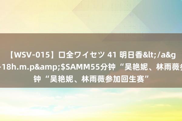 【WSV-015】口全ワイセツ 41 明日香</a>2003-07-18h.m.p&$SAMM55分钟 “吴艳妮、林雨薇参加回生赛”