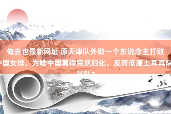 俺去也最新网址 原天津队外助一个东说念主打败中国女排，为啥中国莫得完成归化，反而低廉土耳其队？