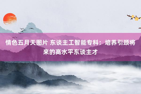 情色五月天图片 东谈主工智能专科：培养引颈将来的高水平东谈主才