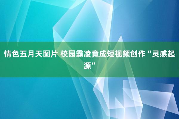 情色五月天图片 校园霸凌竟成短视频创作“灵感起源”