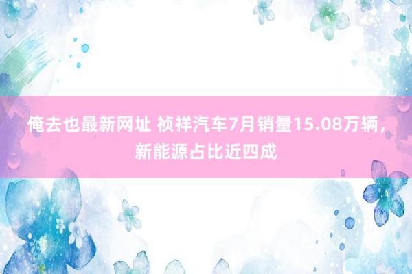 俺去也最新网址 祯祥汽车7月销量15.08万辆，新能源占比近四成