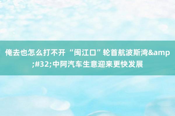 俺去也怎么打不开 “闽江口”轮首航波斯湾&#32;中阿汽车生意迎来更快发展