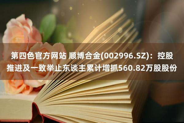 第四色官方网站 顺博合金(002996.SZ)：控股推进及一致举止东谈主累计增抓560.82万股股份