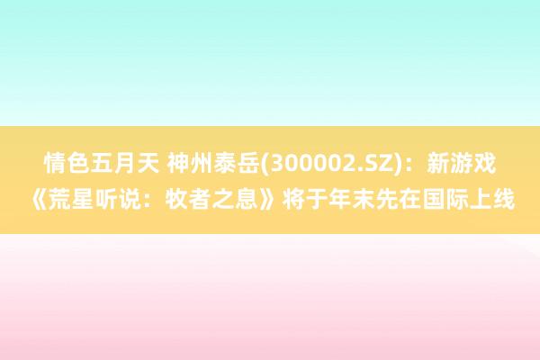 情色五月天 神州泰岳(300002.SZ)：新游戏《荒星听说：牧者之息》将于年末先在国际上线