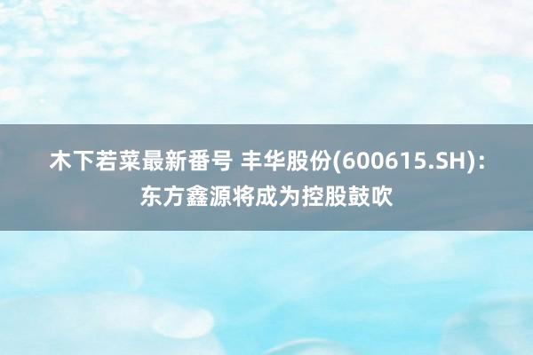 木下若菜最新番号 丰华股份(600615.SH)：东方鑫源将成为控股鼓吹