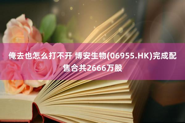 俺去也怎么打不开 博安生物(06955.HK)完成配售合共2666万股