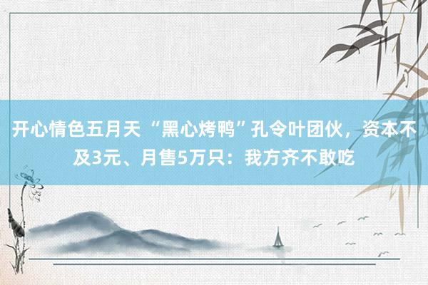 开心情色五月天 “黑心烤鸭”孔令叶团伙，资本不及3元、月售5万只：我方齐不敢吃