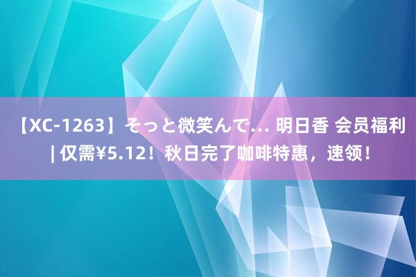 【XC-1263】そっと微笑んで… 明日香 会员福利 | 仅需¥5.12！秋日完了咖啡特惠，速领！