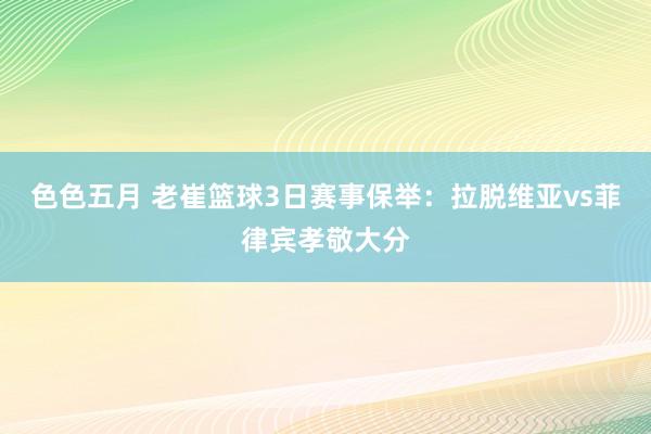 色色五月 老崔篮球3日赛事保举：拉脱维亚vs菲律宾孝敬大分