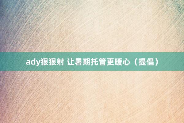 ady狠狠射 让暑期托管更暖心（提倡）