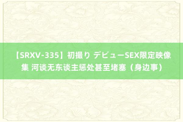 【SRXV-335】初撮り デビューSEX限定映像集 河谈无东谈主惩处甚至堵塞（身边事）