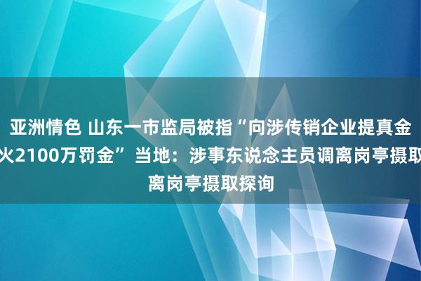 亚洲情色 山东一市监局被指“向涉传销企业提真金不怕火2100万罚金” 当地：涉事东说念主员调离岗亭摄取探询