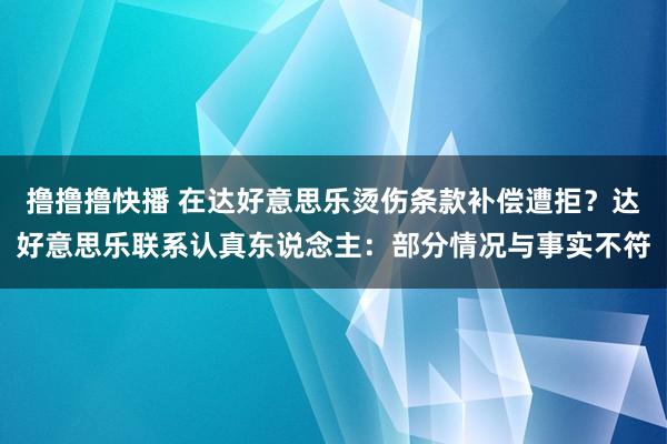 撸撸撸快播 在达好意思乐烫伤条款补偿遭拒？达好意思乐联系认真东说念主：部分情况与事实不符