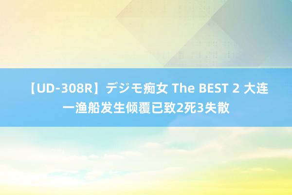 【UD-308R】デジモ痴女 The BEST 2 大连一渔船发生倾覆已致2死3失散