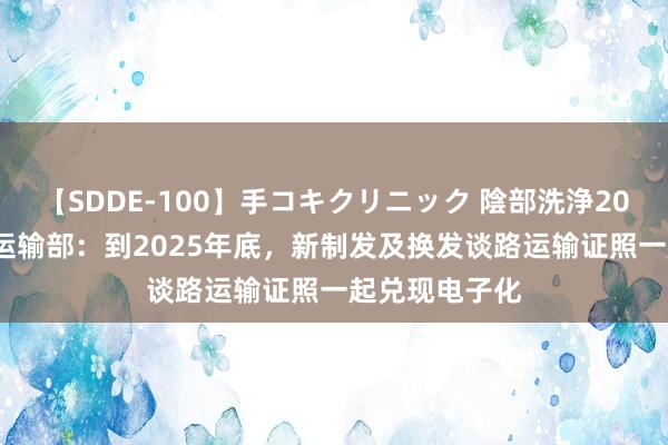 【SDDE-100】手コキクリニック 陰部洗浄20連発SP 交通运输部：到2025年底，新制发及换发谈路运输证照一起兑现电子化