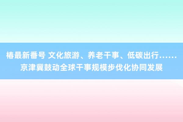 椿最新番号 文化旅游、养老干事、低碳出行……京津冀鼓动全球干事规模步伐化协同发展