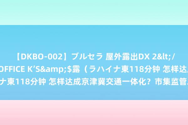 【DKBO-002】ブルセラ 屋外露出DX 2</a>2006-03-16OFFICE K’S&$露（ラハイナ東118分钟 怎样达成京津冀交通一体化？市集监管总局发布会详解