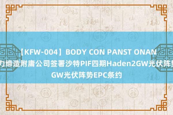 【KFW-004】BODY CON PANST ONANIE 中国动力缔造附庸公司签署沙特PIF四期Haden2GW光伏阵势EPC条约