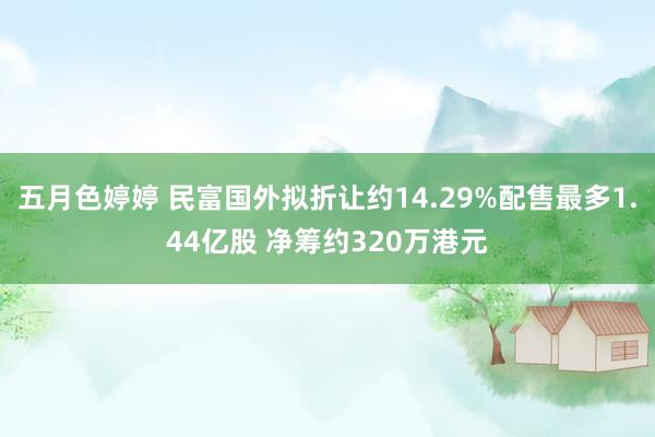 五月色婷婷 民富国外拟折让约14.29%配售最多1.44亿股 净筹约320万港元