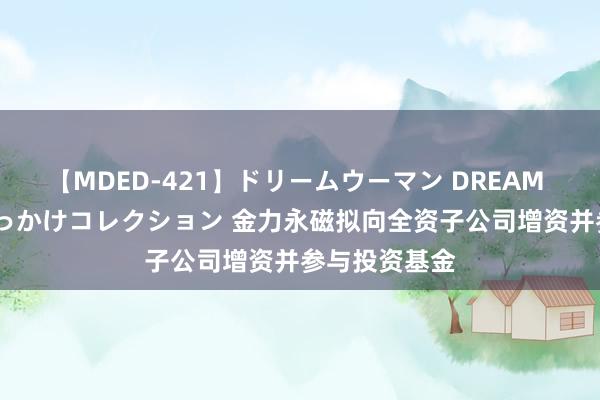 【MDED-421】ドリームウーマン DREAM WOMAN ぶっかけコレクション 金力永磁拟向全资子公司增资并参与投资基金