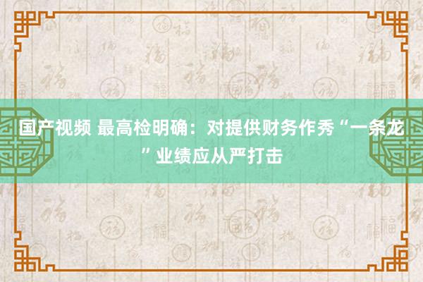 国产视频 最高检明确：对提供财务作秀“一条龙”业绩应从严打击