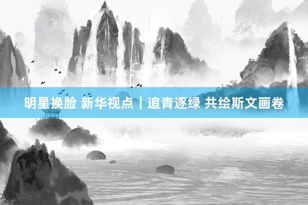 明星换脸 新华视点｜追青逐绿 共绘斯文画卷