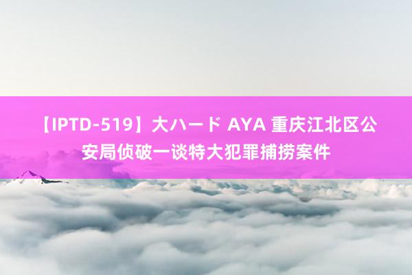 【IPTD-519】大ハード AYA 重庆江北区公安局侦破一谈特大犯罪捕捞案件