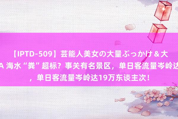 【IPTD-509】芸能人美女の大量ぶっかけ＆大量ごっくん AYA 海水“粪”超标？事关有名景区，单日客流量岑岭达19万东谈主次！