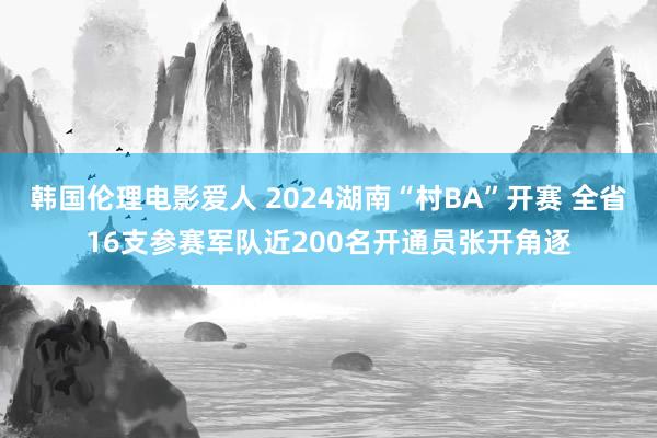 韩国伦理电影爱人 2024湖南“村BA”开赛 全省16支参赛军队近200名开通员张开角逐