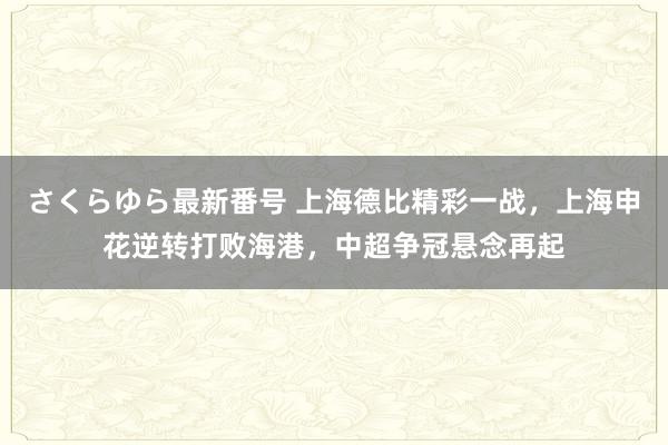 さくらゆら最新番号 上海德比精彩一战，上海申花逆转打败海港，中超争冠悬念再起